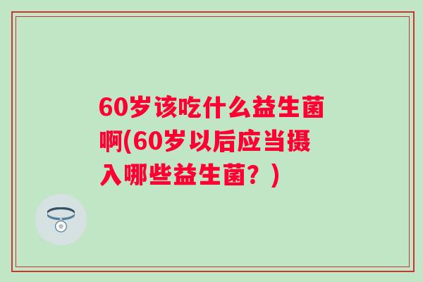 60岁该吃什么益生菌啊(60岁以后应当摄入哪些益生菌?) 60岁该吃什么益生菌啊(60岁以后应当摄入哪些益生菌?)