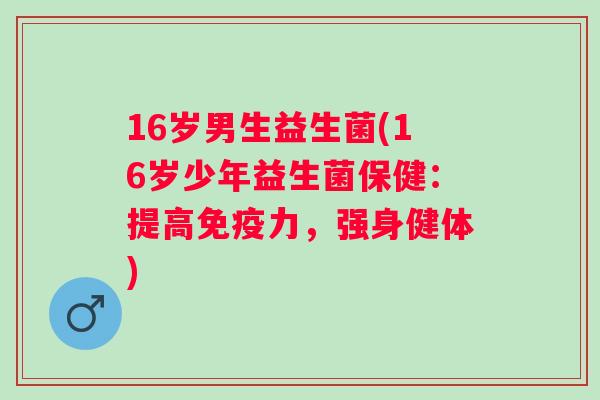 16岁男生益生菌(16岁少年益生菌保健：提高力，强身健体)