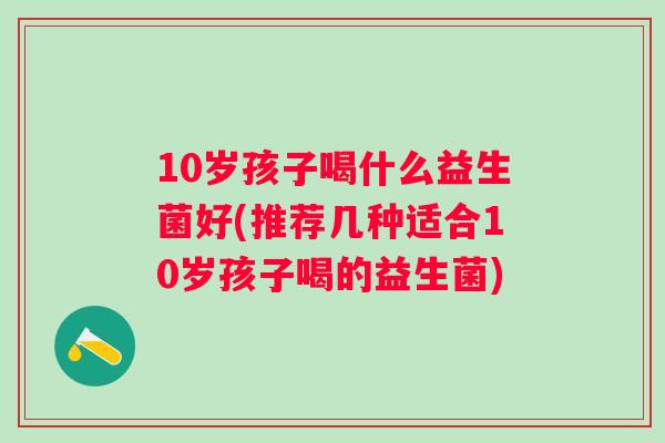 10岁孩子喝什么益生菌好(推荐几种适合10岁孩子喝的益生菌) 10岁孩子喝什么益生菌好(推荐几种适合10岁孩子喝的益生菌)