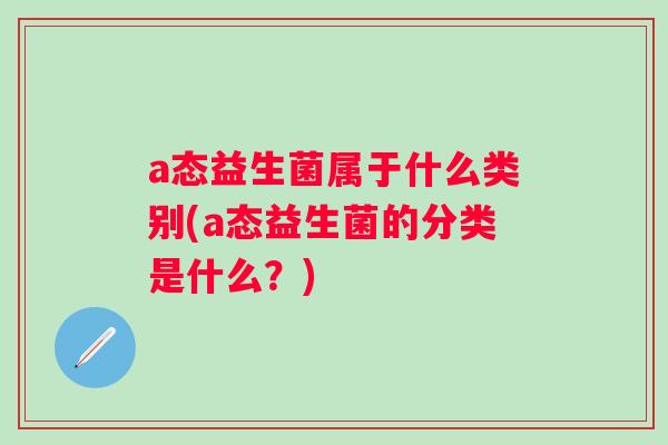 a态益生菌属于什么类别(a态益生菌的分类是什么？)