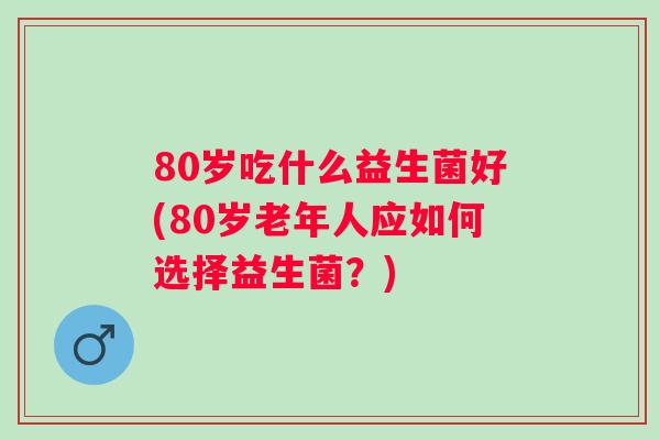 80岁吃什么益生菌好(80岁老年人应如何选择益生菌？)