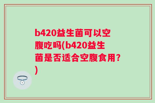 b420益生菌可以空腹吃吗(b420益生菌是否适合空腹食用?) b420益生菌可以空腹吃吗(b420益生菌是否适合空腹食用?)