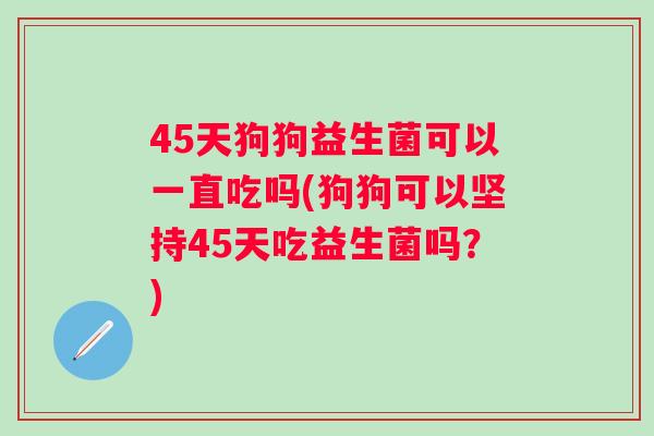 45天狗狗益生菌可以一直吃吗(狗狗可以坚持45天吃益生菌吗？)