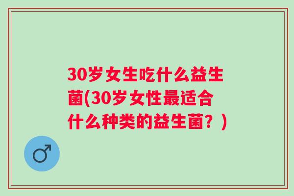 30岁女生吃什么益生菌(30岁女性适合什么种类的益生菌？)