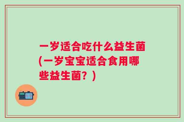 一岁适合吃什么益生菌(一岁宝宝适合食用哪些益生菌?) 一岁适合吃什么益生菌(一岁宝宝适合食用哪些益生菌?)