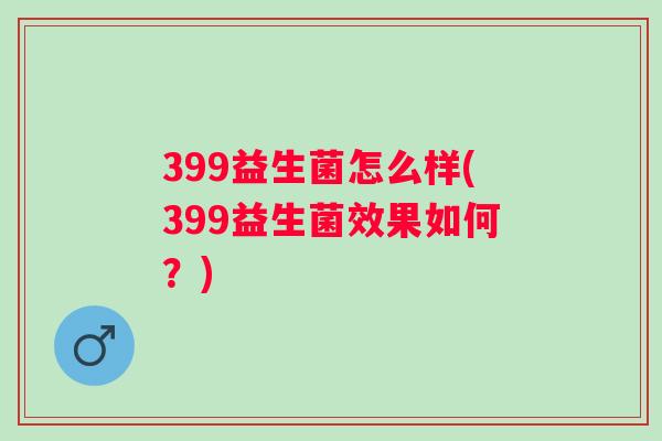 399益生菌怎么样(399益生菌效果如何?) 399益生菌怎么样(399益生菌效果如何?)