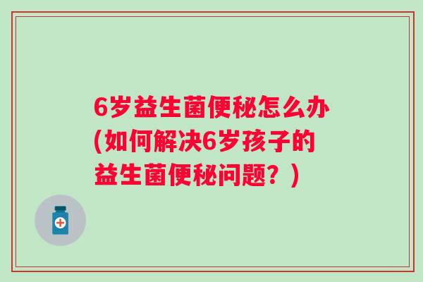 6岁益生菌怎么办(如何解决6岁孩子的益生菌问题？)
