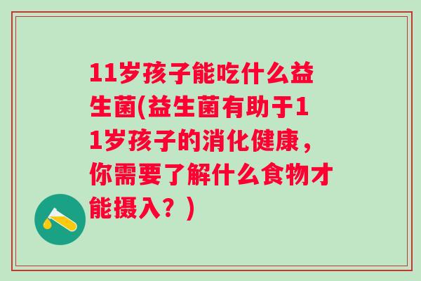 11岁孩子能吃什么益生菌(益生菌有助于11岁孩子的消化健康,你需要了解什么食物才能摄入?) 11岁孩子能吃什么益生菌(益生菌有助于11岁孩子的消化健康,你需要了解什么食物才能摄入?)