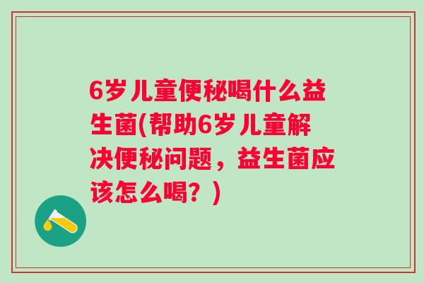 6岁儿童喝什么益生菌(帮助6岁儿童解决问题，益生菌应该怎么喝？)
