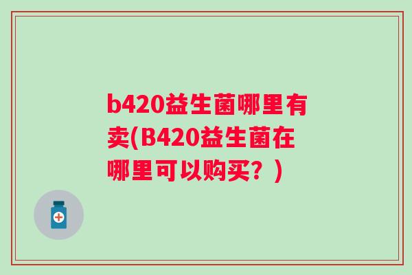 b420益生菌哪里有卖(B420益生菌在哪里可以购买?) b420益生菌哪里有卖(B420益生菌在哪里可以购买?)