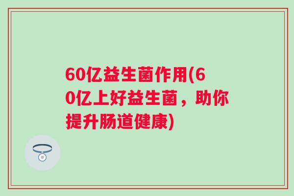 60亿益生菌作用(60亿上好益生菌,助你提升肠道健康) 60亿益生菌作用(60亿上好益生菌,助你提升肠道健康)
