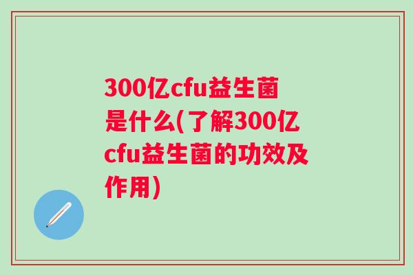 300亿cfu益生菌是什么(了解300亿cfu益生菌的功效及作用) 300亿cfu益生菌是什么(了解300亿cfu益生菌的功效及作用)