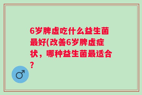 6岁脾虚吃什么益生菌好(改善6岁脾虚症状,哪种益生菌适合? 6岁脾虚吃什么益生菌好(改善6岁脾虚症状,哪种益生菌适合?