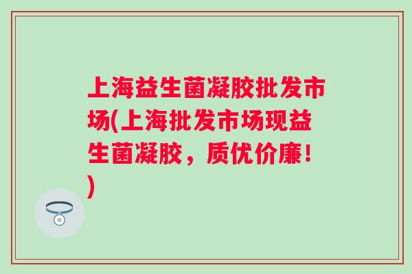 上海益生菌凝胶批发市场(上海批发市场现益生菌凝胶，质优价廉！)