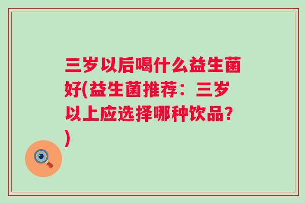 三岁以后喝什么益生菌好(益生菌推荐:三岁以上应选择哪种饮品?) 三岁以后喝什么益生菌好(益生菌推荐:三岁以上应选择哪种饮品?)