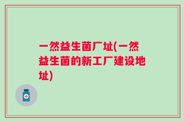 一然益生菌厂址(一然益生菌的新工厂建设地址) 一然益生菌厂址(一然益生菌的新工厂建设地址)