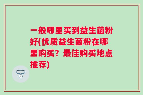一般哪里买到益生菌粉好(优质益生菌粉在哪里购买?佳购买地点推荐) 一般哪里买到益生菌粉好(优质益生菌粉在哪里购买?佳购买地点推荐)