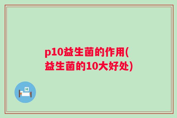 p10益生菌的作用(益生菌的10大好处) p10益生菌的作用(益生菌的10大好处)