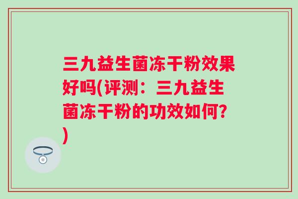 三九益生菌冻干粉效果好吗(评测:三九益生菌冻干粉的功效如何?) 三九益生菌冻干粉效果好吗(评测:三九益生菌冻干粉的功效如何?)