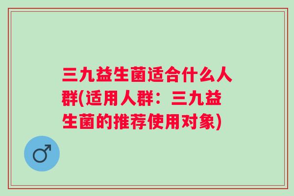 三九益生菌适合什么人群(适用人群：三九益生菌的推荐使用对象)