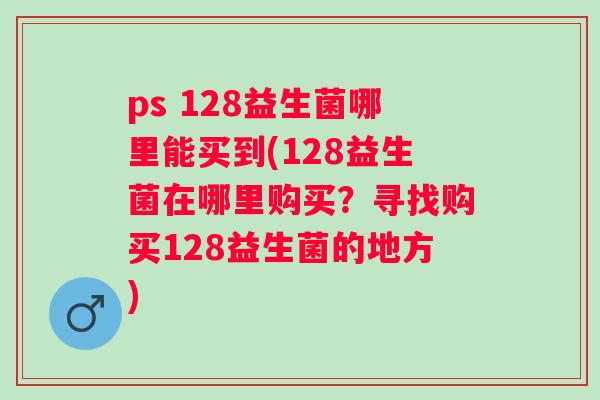ps 128益生菌哪里能买到(128益生菌在哪里购买？寻找购买128益生菌的地方)