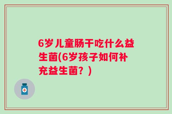 6岁儿童肠干吃什么益生菌(6岁孩子如何补充益生菌?) 6岁儿童肠干吃什么益生菌(6岁孩子如何补充益生菌?)