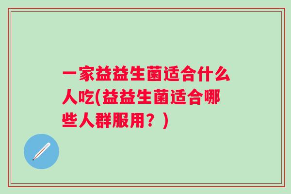 一家益益生菌适合什么人吃(益益生菌适合哪些人群服用?) 一家益益生菌适合什么人吃(益益生菌适合哪些人群服用?)