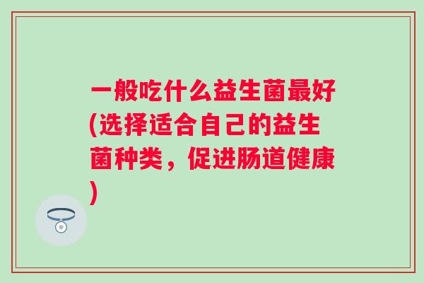 一般吃什么益生菌好(选择适合自己的益生菌种类,促进肠道健康) 一般吃什么益生菌好(选择适合自己的益生菌种类,促进肠道健康)