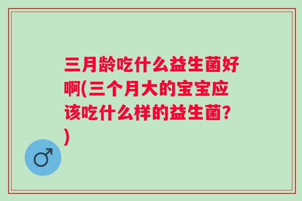 三月龄吃什么益生菌好啊(三个月大的宝宝应该吃什么样的益生菌？)