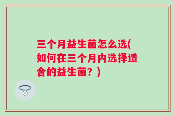 三个月益生菌怎么选(如何在三个月内选择适合的益生菌？)