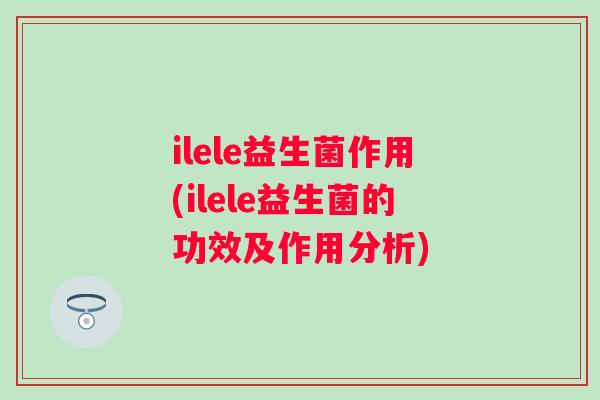 ilele益生菌作用(ilele益生菌的功效及作用分析) ilele益生菌作用(ilele益生菌的功效及作用分析)