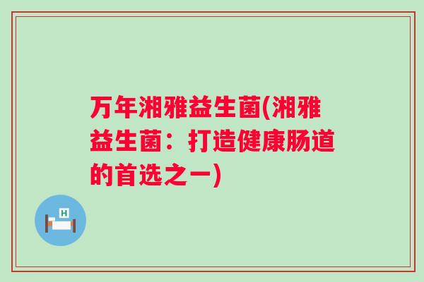 万年湘雅益生菌(湘雅益生菌：打造健康肠道的首选之一)