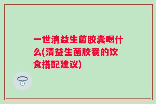 一世清益生菌胶囊喝什么(清益生菌胶囊的饮食搭配建议) 一世清益生菌胶囊喝什么(清益生菌胶囊的饮食搭配建议)