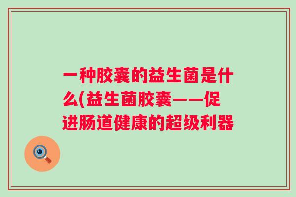 一种胶囊的益生菌是什么(益生菌胶囊——促进肠道健康的超级利器 一种胶囊的益生菌是什么(益生菌胶囊——促进肠道健康的超级利器