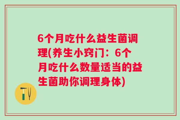 6个月吃什么益生菌调理(养生小窍门:6个月吃什么数量适当的益生菌助你调理身体) 6个月吃什么益生菌调理(养生小窍门:6个月吃什么数量适当的益生菌助你调理身体)