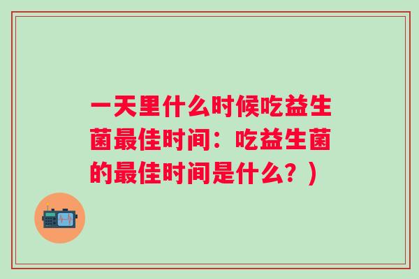 一天里什么时候吃益生菌佳时间:吃益生菌的佳时间是什么?) 一天里什么时候吃益生菌佳时间:吃益生菌的佳时间是什么?)
