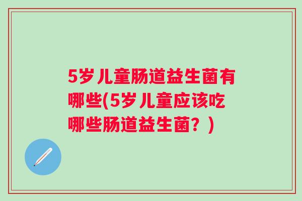 5岁儿童肠道益生菌有哪些(5岁儿童应该吃哪些肠道益生菌？)