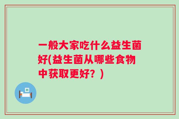 一般大家吃什么益生菌好(益生菌从哪些食物中获取更好?) 一般大家吃什么益生菌好(益生菌从哪些食物中获取更好?)