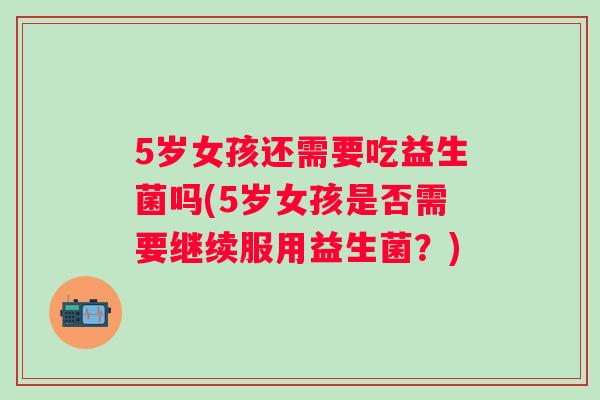 5岁女孩还需要吃益生菌吗(5岁女孩是否需要继续服用益生菌?) 5岁女孩还需要吃益生菌吗(5岁女孩是否需要继续服用益生菌?)