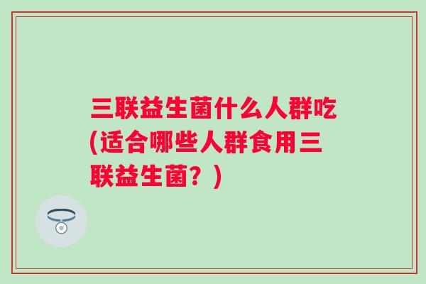 三联益生菌什么人群吃(适合哪些人群食用三联益生菌?) 三联益生菌什么人群吃(适合哪些人群食用三联益生菌?)