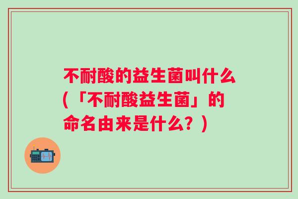 不耐酸的益生菌叫什么(「不耐酸益生菌」的命名由来是什么？)