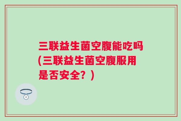 三联益生菌空腹能吃吗(三联益生菌空腹服用是否安全？)