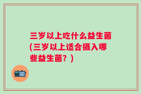 三岁以上吃什么益生菌(三岁以上适合摄入哪些益生菌？)