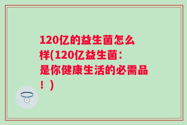 120亿的益生菌怎么样(120亿益生菌：是你健康生活的必需品！)