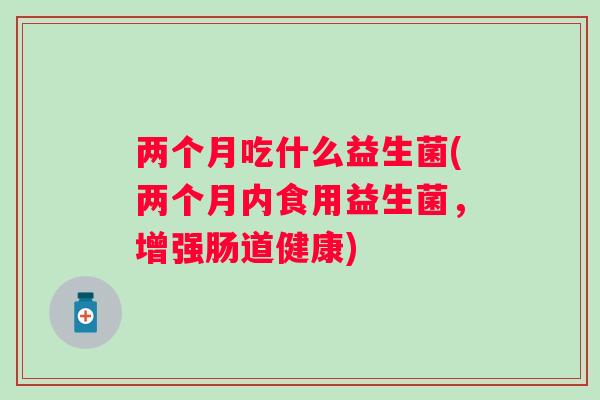 两个月吃什么益生菌(两个月内食用益生菌，增强肠道健康)