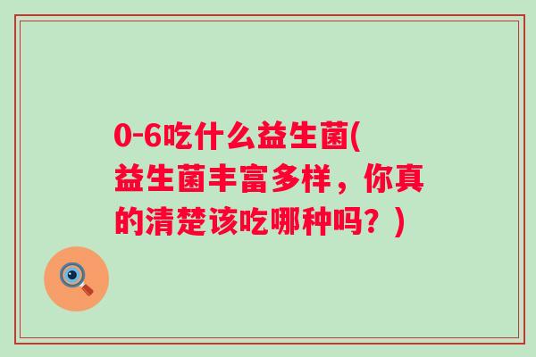 0-6吃什么益生菌(益生菌丰富多样,你真的清楚该吃哪种吗?) 0-6吃什么益生菌(益生菌丰富多样,你真的清楚该吃哪种吗?)
