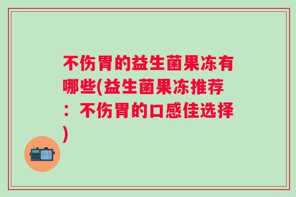不伤胃的益生菌果冻有哪些(益生菌果冻推荐:不伤胃的口感佳选择) 不伤胃的益生菌果冻有哪些(益生菌果冻推荐:不伤胃的口感佳选择)