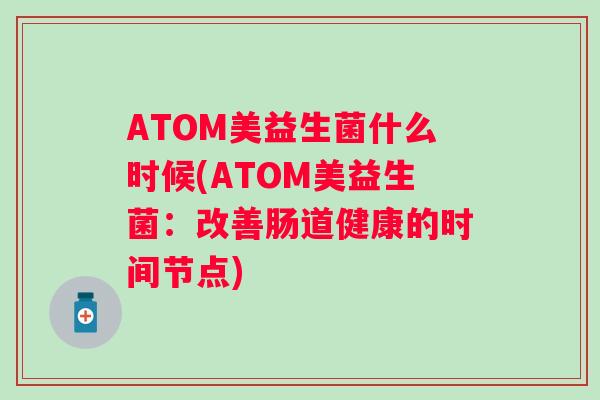 ATOM美益生菌什么时候(ATOM美益生菌:改善肠道健康的时间节点) ATOM美益生菌什么时候(ATOM美益生菌:改善肠道健康的时间节点)