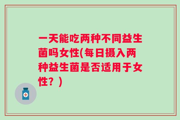一天能吃两种不同益生菌吗女性(每日摄入两种益生菌是否适用于女性？)