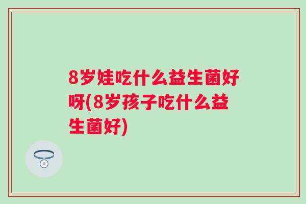 8岁娃吃什么益生菌好呀(8岁孩子吃什么益生菌好) 8岁娃吃什么益生菌好呀(8岁孩子吃什么益生菌好)